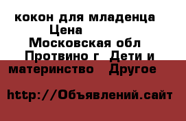 кокон для младенца › Цена ­ 6 000 - Московская обл., Протвино г. Дети и материнство » Другое   